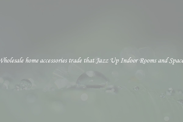 Wholesale home accessories trade that Jazz Up Indoor Rooms and Spaces