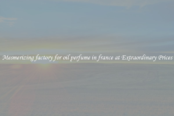Mesmerizing factory for oil perfume in france at Extraordinary Prices