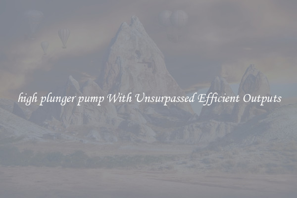 high plunger pump With Unsurpassed Efficient Outputs