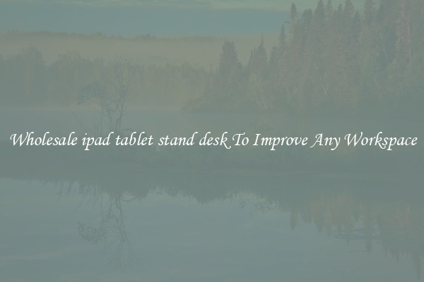 Wholesale ipad tablet stand desk To Improve Any Workspace