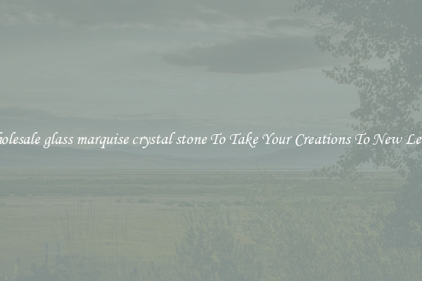 Wholesale glass marquise crystal stone To Take Your Creations To New Levels
