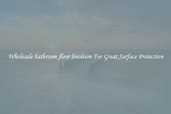 Wholesale bathroom floor linoleum For Great Surface Protection